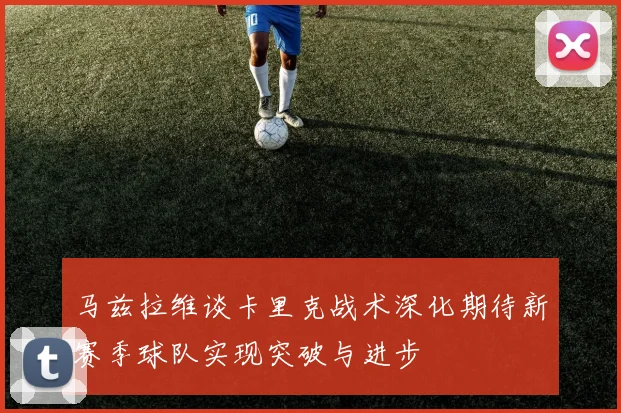 马兹拉维谈卡里克战术深化期待新赛季球队实现突破与进步