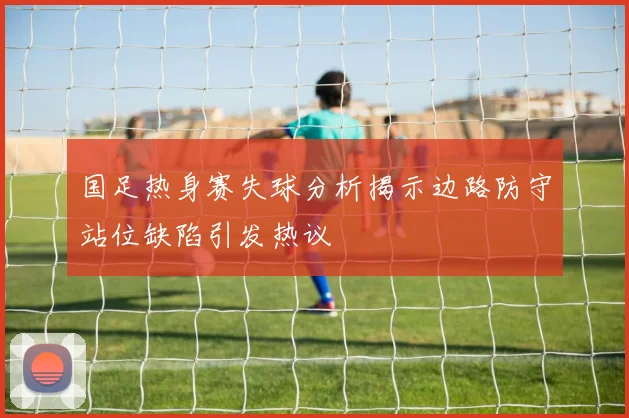 国足热身赛失球分析揭示边路防守站位缺陷引发热议