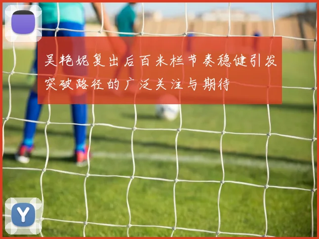 吴艳妮复出后百米栏节奏稳健引发突破路径的广泛关注与期待