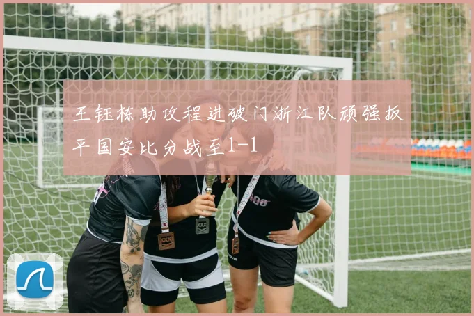 王钰栋助攻程进破门浙江队顽强扳平国安比分战至1-1