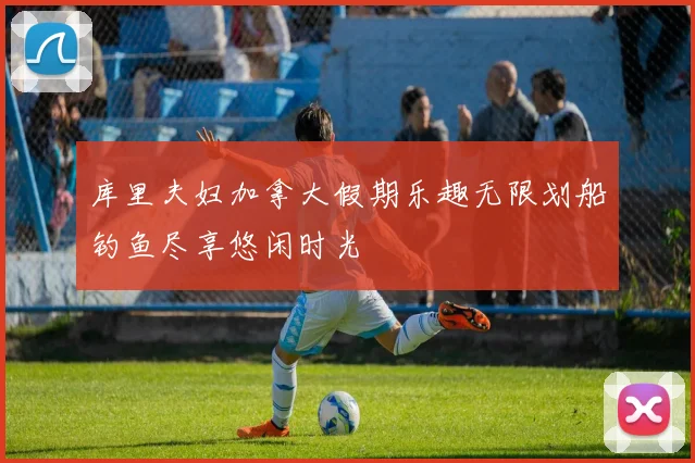 库里夫妇加拿大假期乐趣无限划船钓鱼尽享悠闲时光